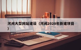 赣州河间大型网站建设（河间2020年新建项目）