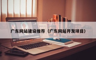 赣州广东网站建设推荐（广东网站开发项目）
