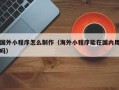 赣州国外小程序怎么制作（海外小程序能在国内用吗）
