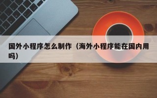 赣州国外小程序怎么制作（海外小程序能在国内用吗）